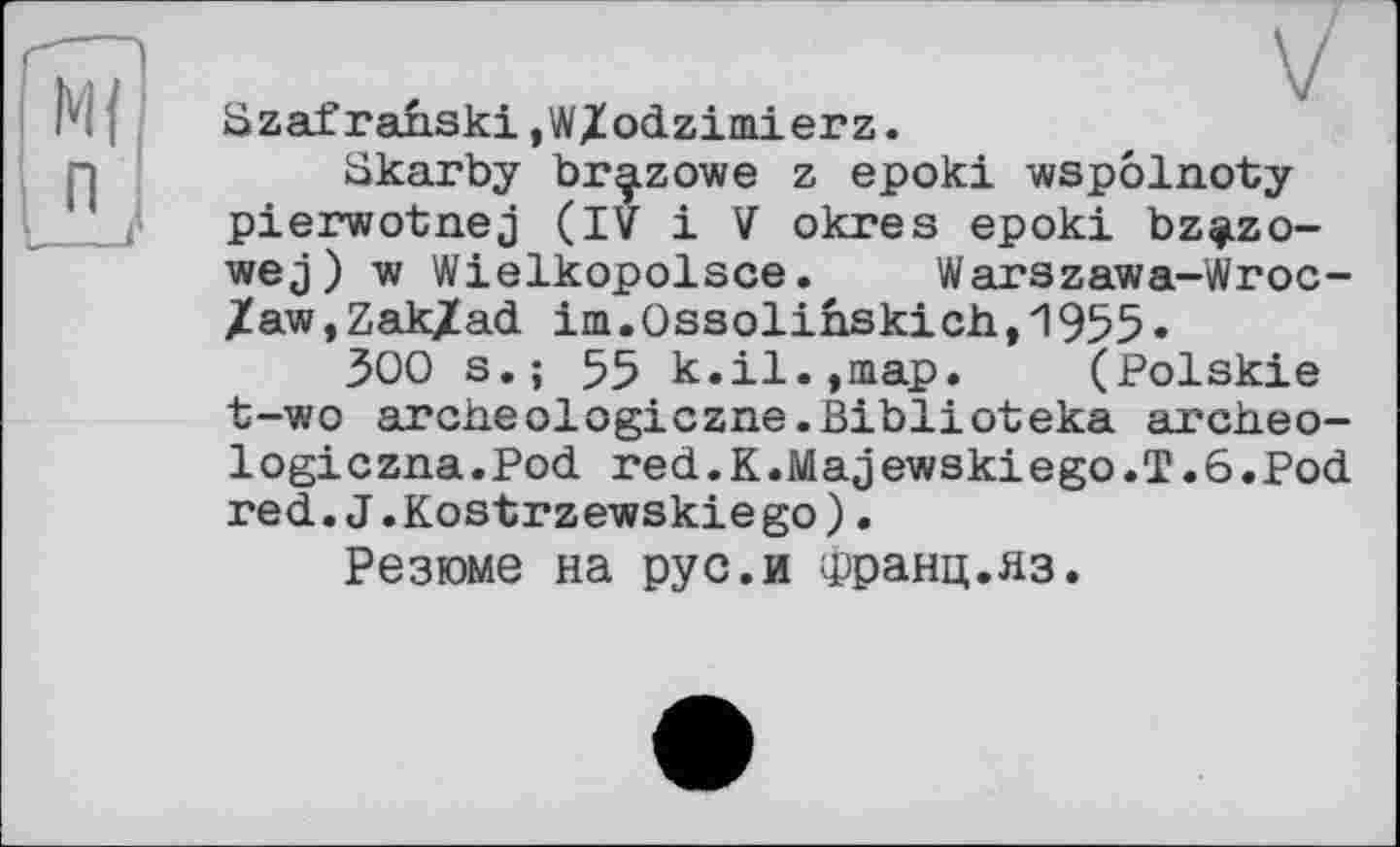 ﻿Szaf ranski ,WXodzimierz.
Skarby br^zowe z epoki wspôlnoty pierwotnej (IV і V okres epoki bz^zo-wej) w Wielkopolsce. Warszawa-Wroc-/aw,Zak/ad im.Ossolihskicb,1955.
300 s.; 55 k.il.,map. (Polskie t-wo archeologiczne.Biblioteka archeo-logiczna.Pod red.K.Majewskiego.T.6.Pod red.J.Kostrzewskiego).
Резюме на рус.и Франц.яз.